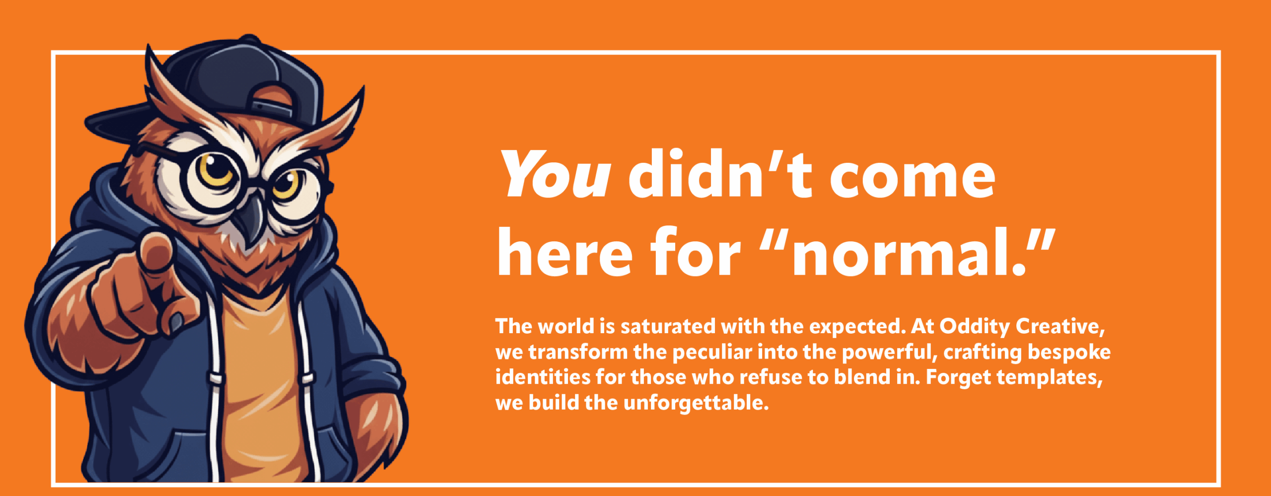 Main Banner image: You didn't come here for normal. The world is saturated with the expected. At Oddity Creative, we transform the peculiar into the powerful, crafting bespoke identities for those who refuse to blend in. Forget templates, we build the unforgettable.